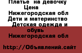 Платье  на девочку › Цена ­ 500 - Нижегородская обл. Дети и материнство » Детская одежда и обувь   . Нижегородская обл.